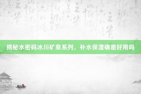 揭秘水密码冰川矿泉系列，补水保湿确凿好用吗