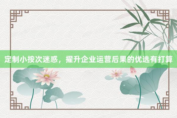 定制小按次迷惑，擢升企业运营后果的优选有打算