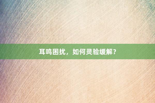 耳鸣困扰，如何灵验缓解？